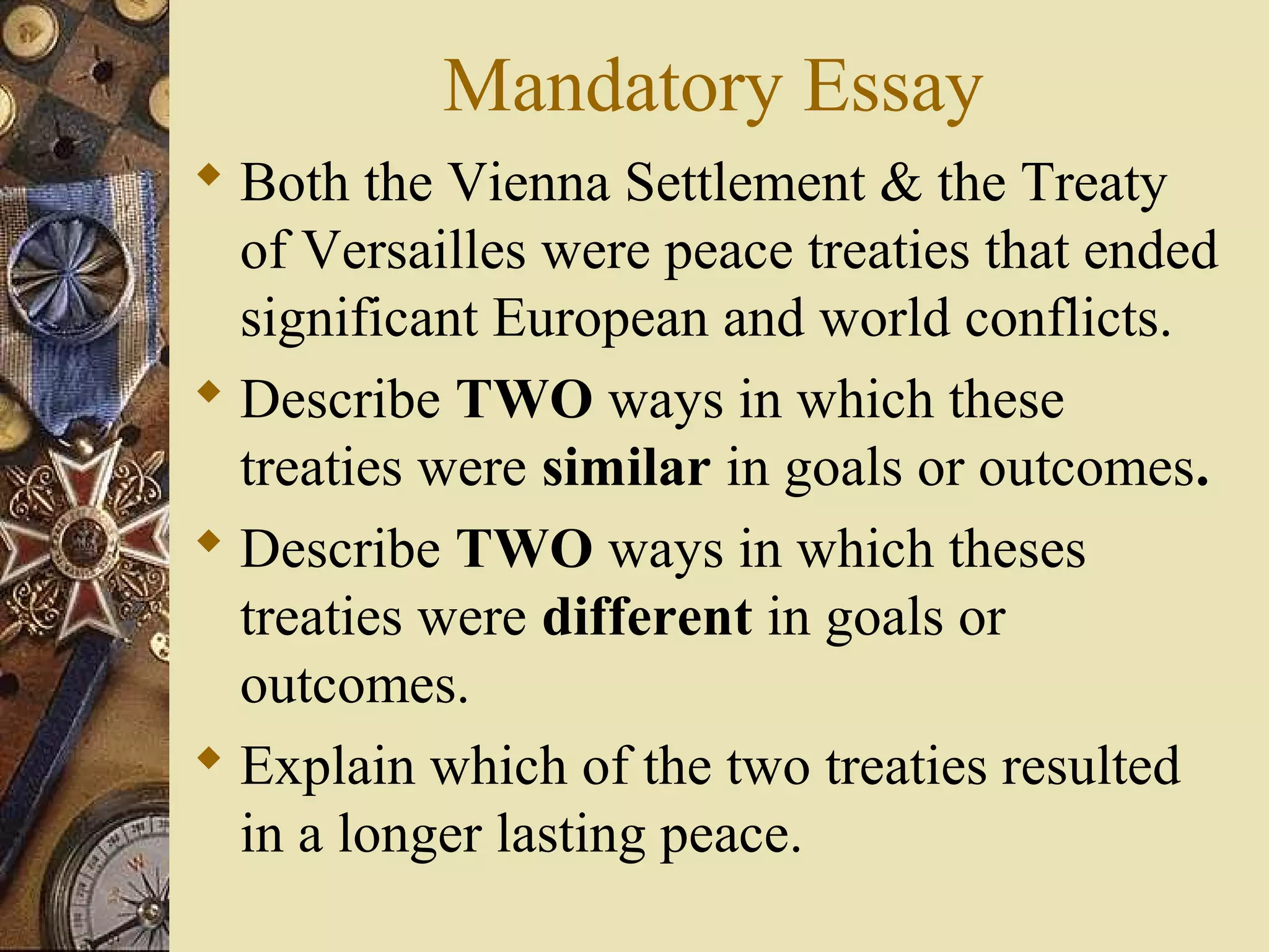 Mandatory Essay
 Both the Vienna Settlement & the Treaty
  of Versailles were peace treaties that ended
  significant European and world conflicts.
 Describe TWO ways in which these
  treaties were similar in goals or outcomes.
 Describe TWO ways in which theses
  treaties were different in goals or
  outcomes.
 Explain which of the two treaties resulted
  in a longer lasting peace.
 
