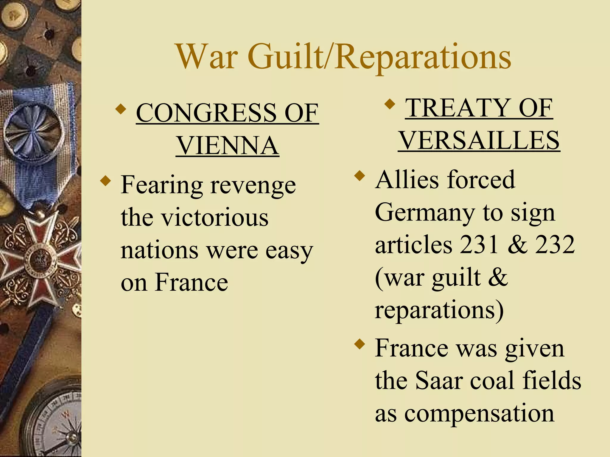 War Guilt/Reparations
  CONGRESS OF            TREATY OF
       VIENNA             VERSAILLES
 Fearing revenge      Allies forced
  the victorious        Germany to sign
  nations were easy     articles 231 & 232
  on France             (war guilt &
                        reparations)
                       France was given
                        the Saar coal fields
                        as compensation
 