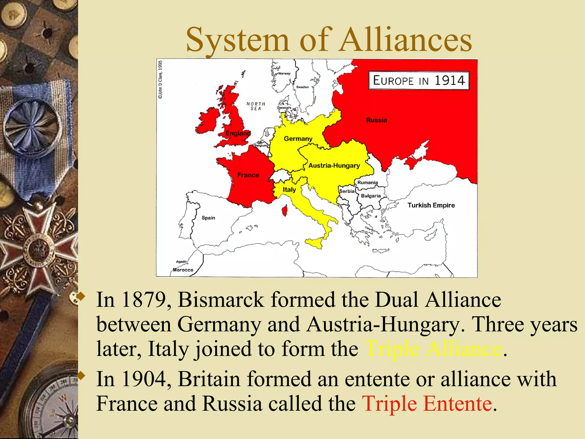 System of Alliances




 In 1879, Bismarck formed the Dual Alliance
  between Germany and Austria-Hungary. Three years
  later, Italy joined to form the Triple Alliance.
 In 1904, Britain formed an entente or alliance with
  France and Russia called the Triple Entente.
 