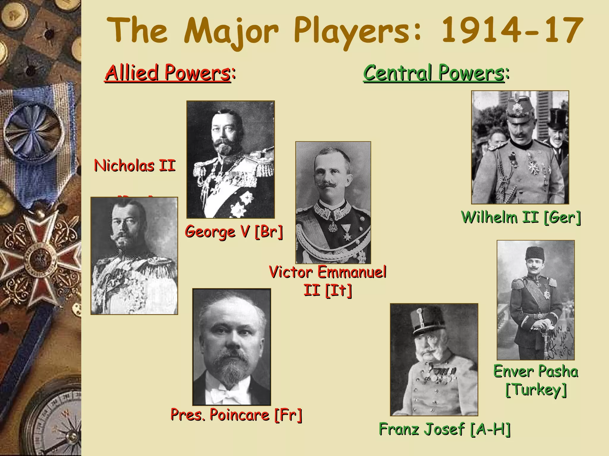 The Major Players: 1914-17
 Allied Powers:                     Central Powers:



Nicholas II

   [Rus]
                                                Wilhelm II [Ger]
              George V [Br]

                         Victor Emmanuel
                              II [It]




                                                    Enver Pasha
                                                     [Turkey]
           Pres. Poincare [Fr]
                                      Franz Josef [A-H]
 