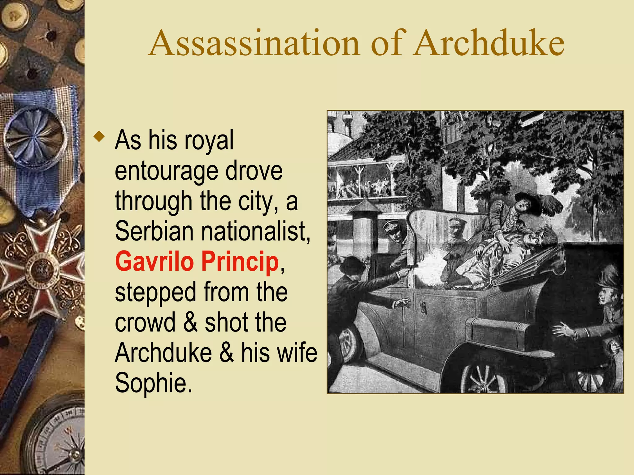 Assassination of Archduke

 As his royal
  entourage drove
  through the city, a
  Serbian nationalist,
  Gavrilo Princip,
  stepped from the
  crowd & shot the
  Archduke & his wife
  Sophie.
 