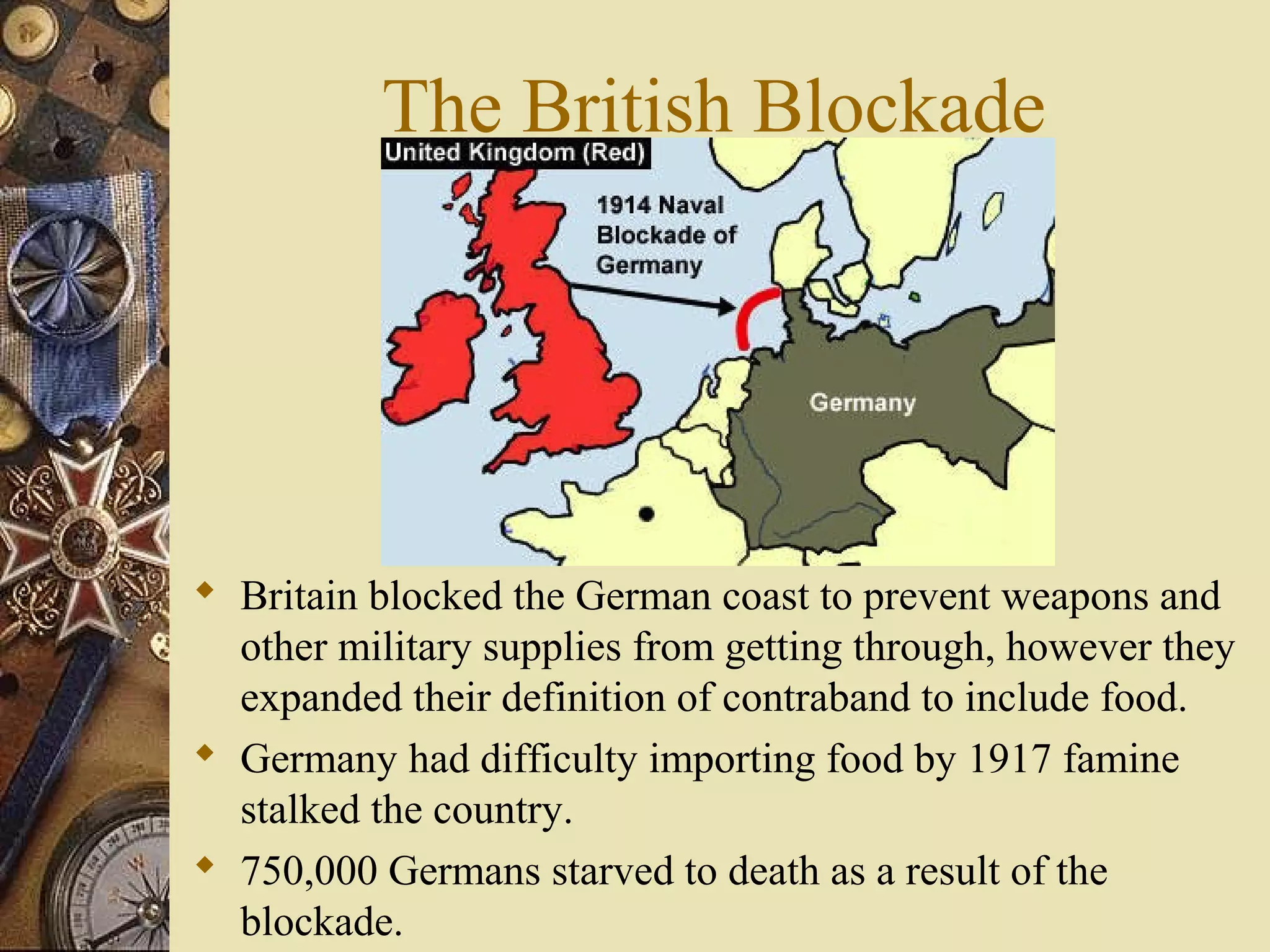 The British Blockade




 Britain blocked the German coast to prevent weapons and
  other military supplies from getting through, however they
  expanded their definition of contraband to include food.
 Germany had difficulty importing food by 1917 famine
  stalked the country.
 750,000 Germans starved to death as a result of the
  blockade.
 