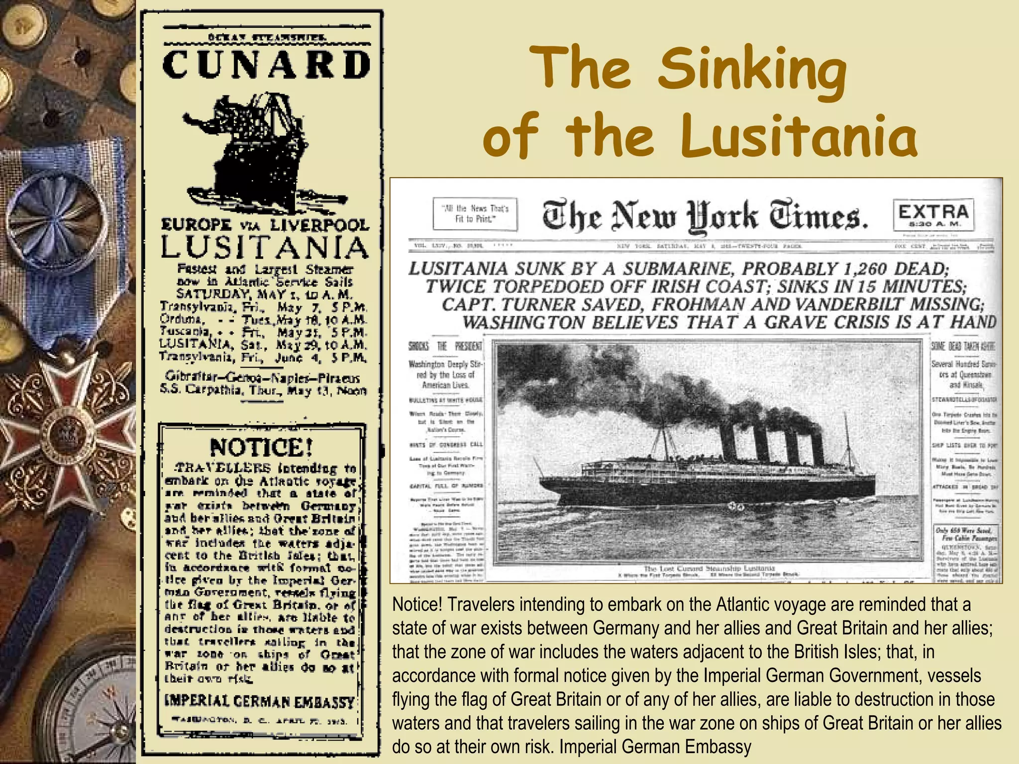 The Sinking
             of the Lusitania




Notice! Travelers intending to embark on the Atlantic voyage are reminded that a
state of war exists between Germany and her allies and Great Britain and her allies;
that the zone of war includes the waters adjacent to the British Isles; that, in
accordance with formal notice given by the Imperial German Government, vessels
flying the flag of Great Britain or of any of her allies, are liable to destruction in those
waters and that travelers sailing in the war zone on ships of Great Britain or her allies
do so at their own risk. Imperial German Embassy
 