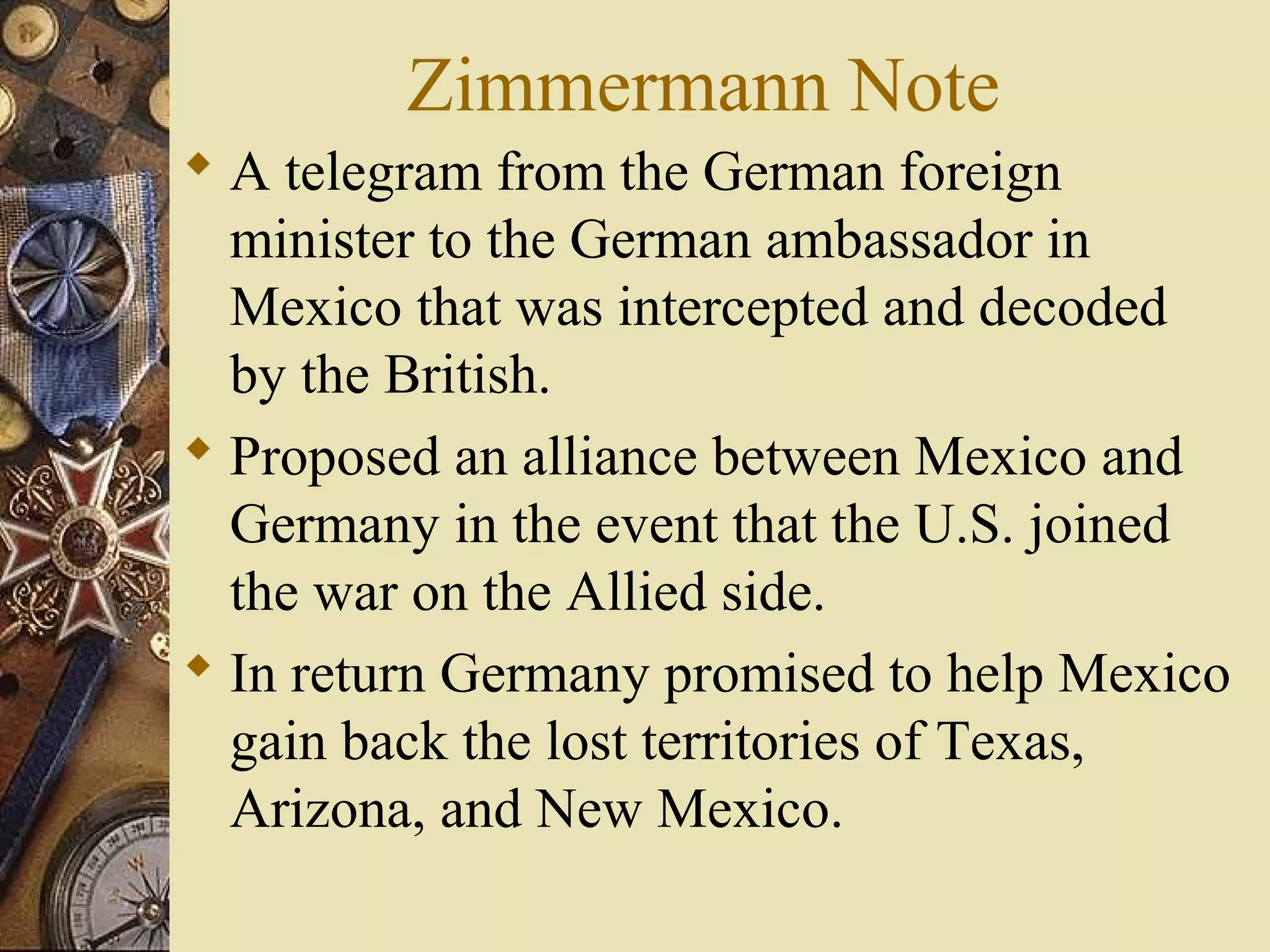 Zimmermann Note
 A telegram from the German foreign
  minister to the German ambassador in
  Mexico that was intercepted and decoded
  by the British.
 Proposed an alliance between Mexico and
  Germany in the event that the U.S. joined
  the war on the Allied side.
 In return Germany promised to help Mexico
  gain back the lost territories of Texas,
  Arizona, and New Mexico.
 