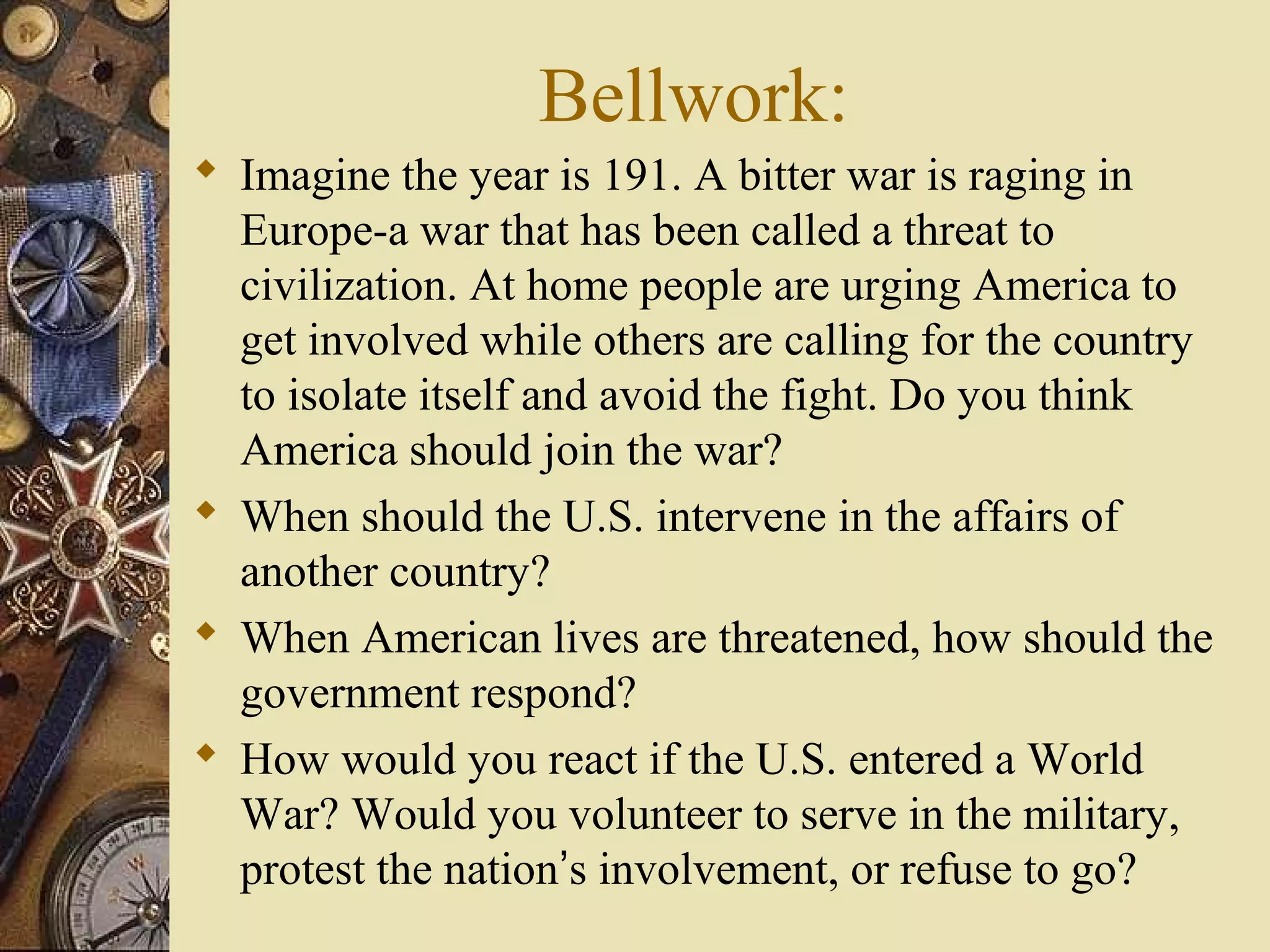 Bellwork:
 Imagine the year is 191. A bitter war is raging in
  Europe-a war that has been called a threat to
  civilization. At home people are urging America to
  get involved while others are calling for the country
  to isolate itself and avoid the fight. Do you think
  America should join the war?
 When should the U.S. intervene in the affairs of
  another country?
 When American lives are threatened, how should the
  government respond?
 How would you react if the U.S. entered a World
  War? Would you volunteer to serve in the military,
  protest the nation’s involvement, or refuse to go?
 