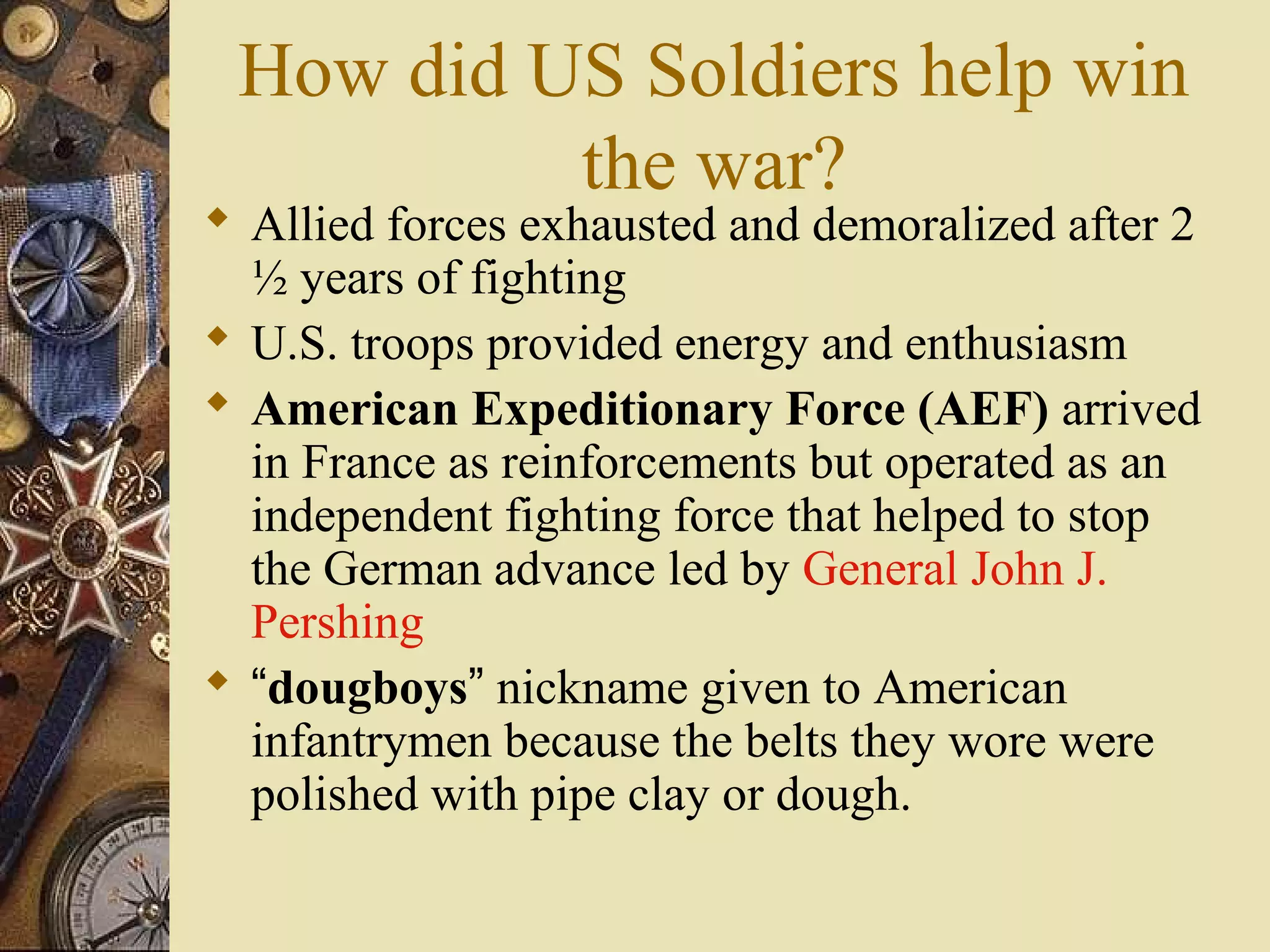 How did US Soldiers help win
          the war?
 Allied forces exhausted and demoralized after 2
  ½ years of fighting
 U.S. troops provided energy and enthusiasm
 American Expeditionary Force (AEF) arrived
  in France as reinforcements but operated as an
  independent fighting force that helped to stop
  the German advance led by General John J.
  Pershing
 “dougboys” nickname given to American
  infantrymen because the belts they wore were
  polished with pipe clay or dough.
 