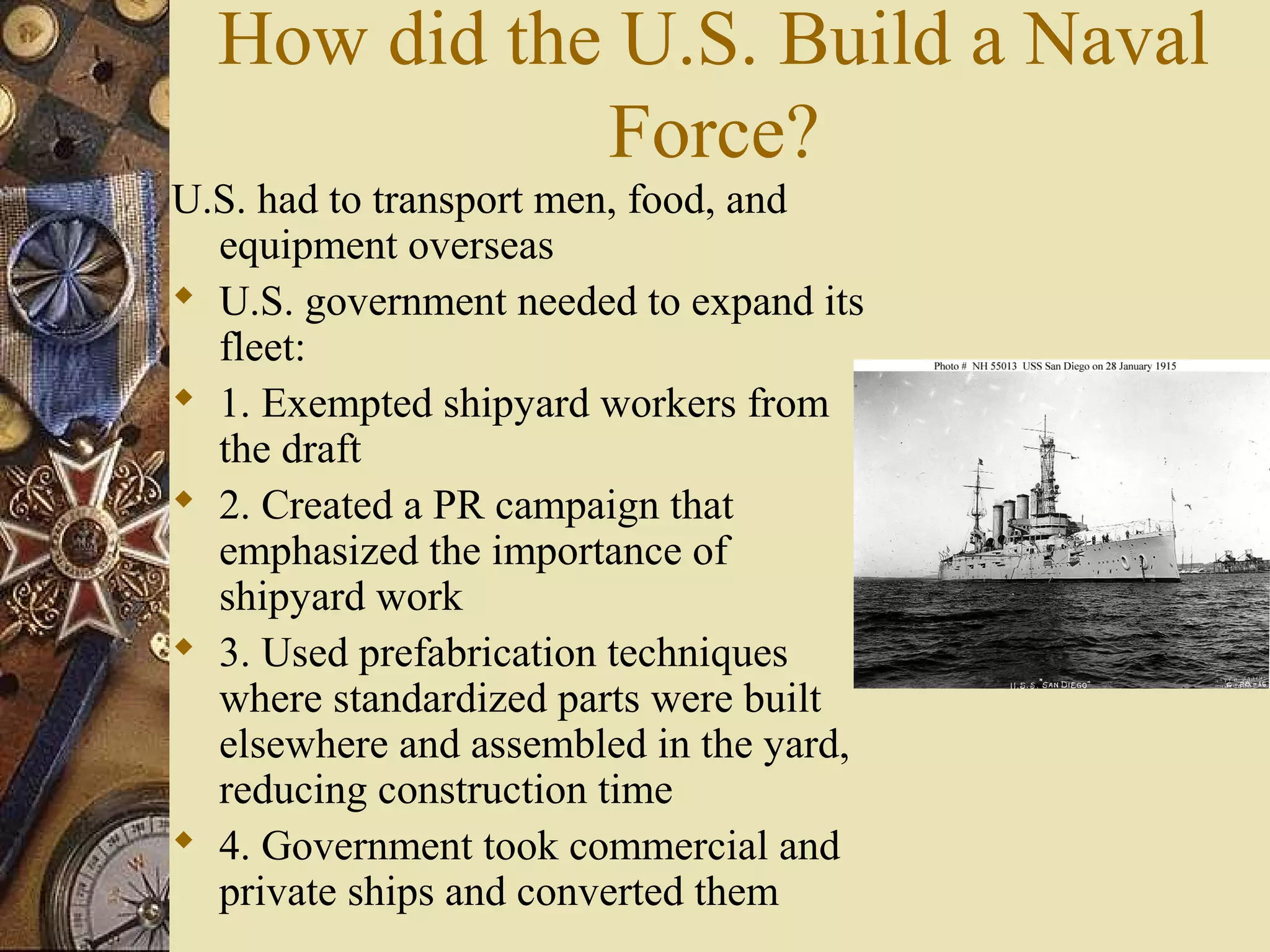 How did the U.S. Build a Naval
             Force?
U.S. had to transport men, food, and
  equipment overseas
 U.S. government needed to expand its
  fleet:
 1. Exempted shipyard workers from
  the draft
 2. Created a PR campaign that
  emphasized the importance of
  shipyard work
 3. Used prefabrication techniques
  where standardized parts were built
  elsewhere and assembled in the yard,
  reducing construction time
 4. Government took commercial and
  private ships and converted them
 