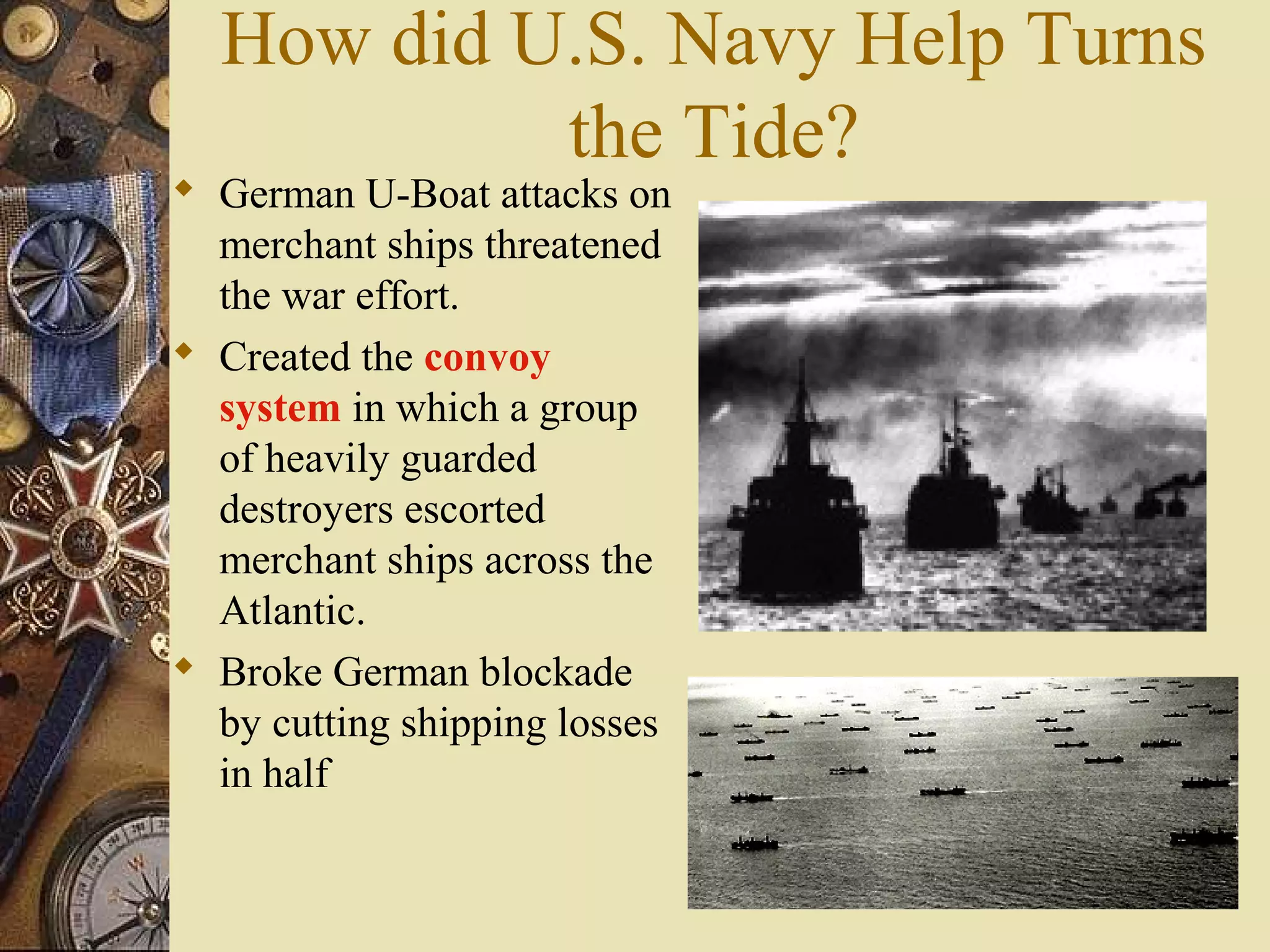 How did U.S. Navy Help Turns
           the Tide?
 German U-Boat attacks on
  merchant ships threatened
  the war effort.
 Created the convoy
  system in which a group
  of heavily guarded
  destroyers escorted
  merchant ships across the
  Atlantic.
 Broke German blockade
  by cutting shipping losses
  in half
 