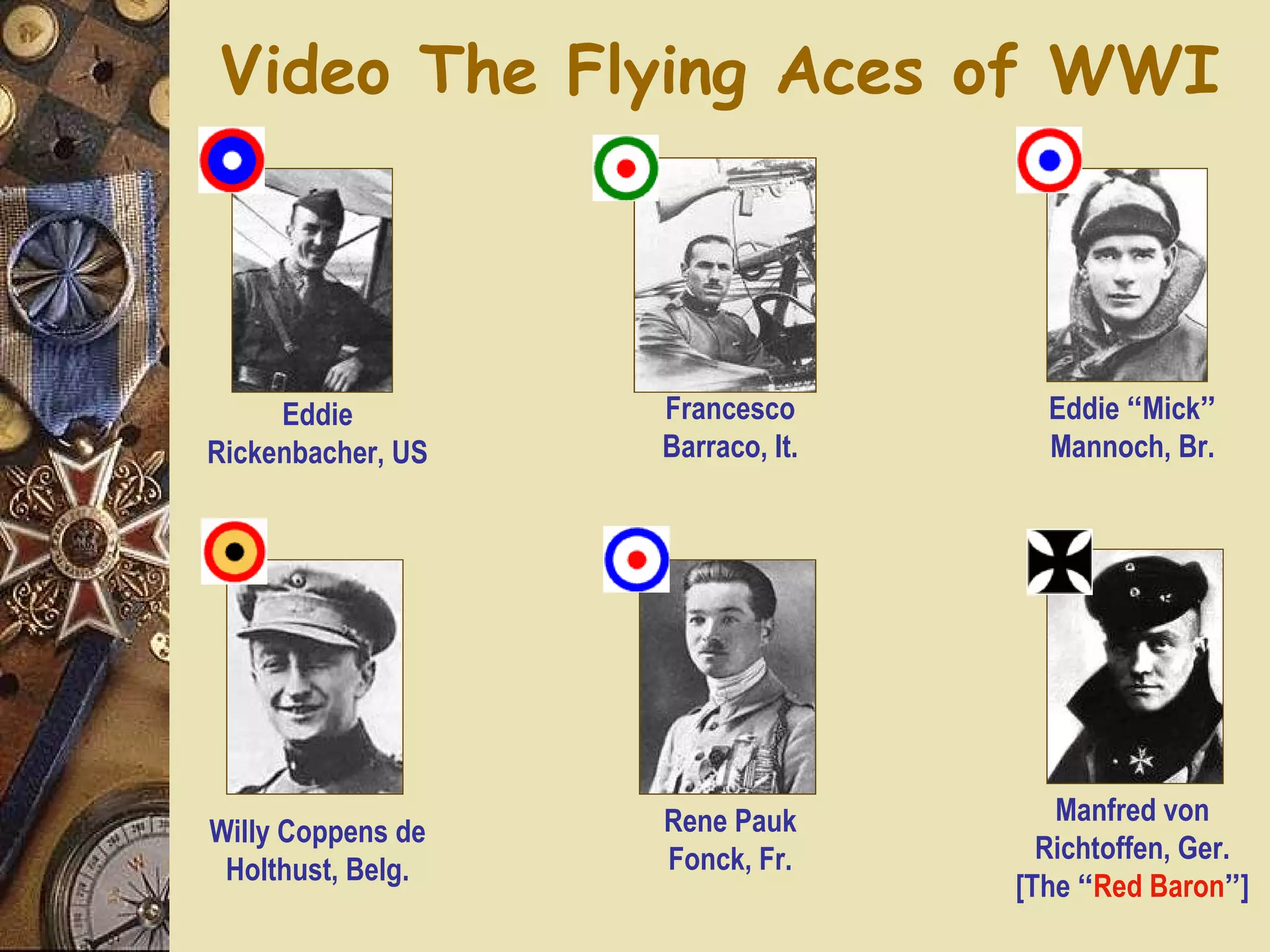 Video The Flying Aces of WWI




     Eddie         Francesco        Eddie “Mick”
Rickenbacher, US   Barraco, It.     Mannoch, Br.




                   Rene Pauk         Manfred von
Willy Coppens de
                   Fonck, Fr.       Richtoffen, Ger.
 Holthust, Belg.
                                  [The “Red Baron”]
 