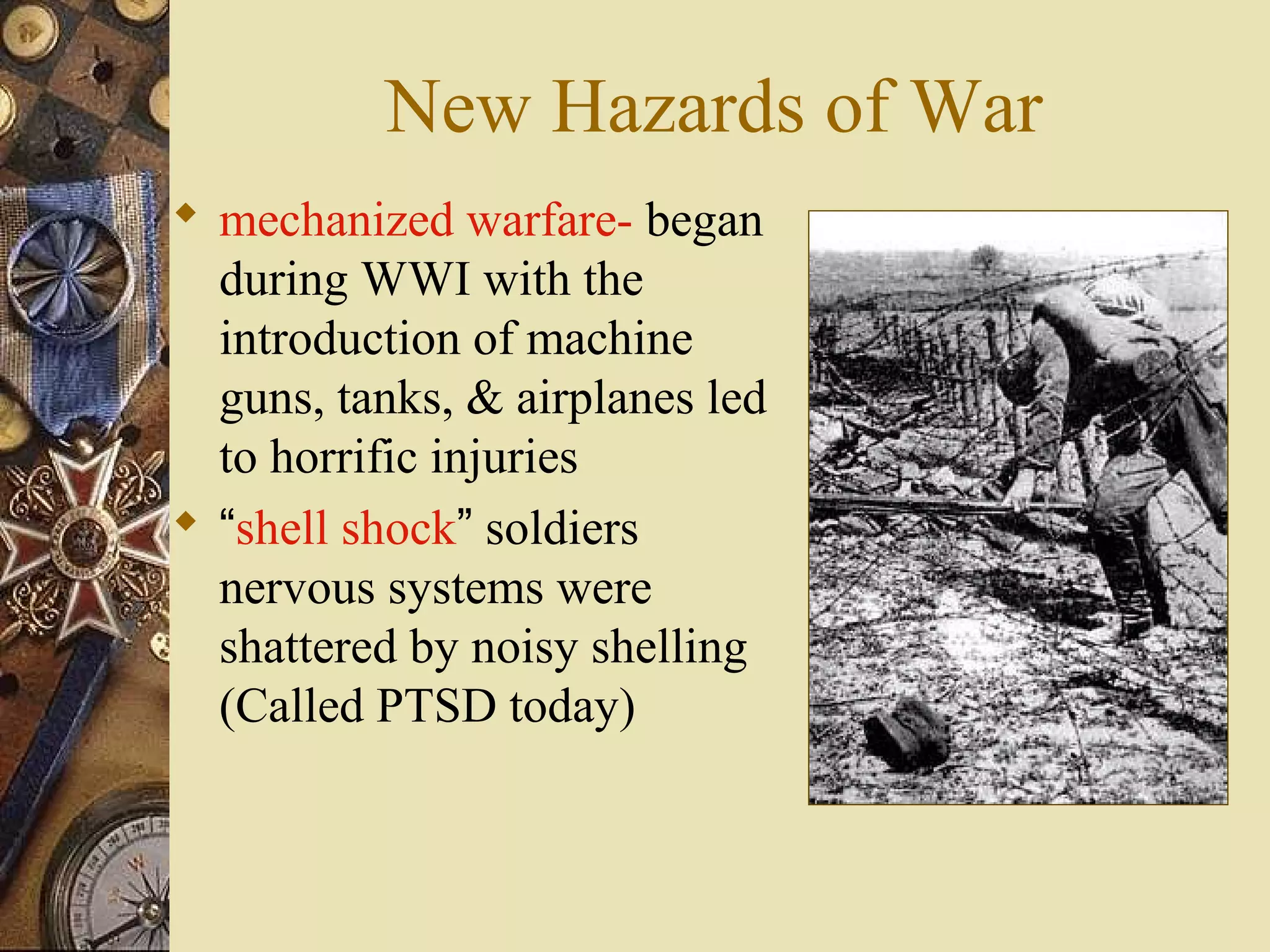 New Hazards of War
 mechanized warfare- began
  during WWI with the
  introduction of machine
  guns, tanks, & airplanes led
  to horrific injuries
 “shell shock” soldiers
  nervous systems were
  shattered by noisy shelling
  (Called PTSD today)
 