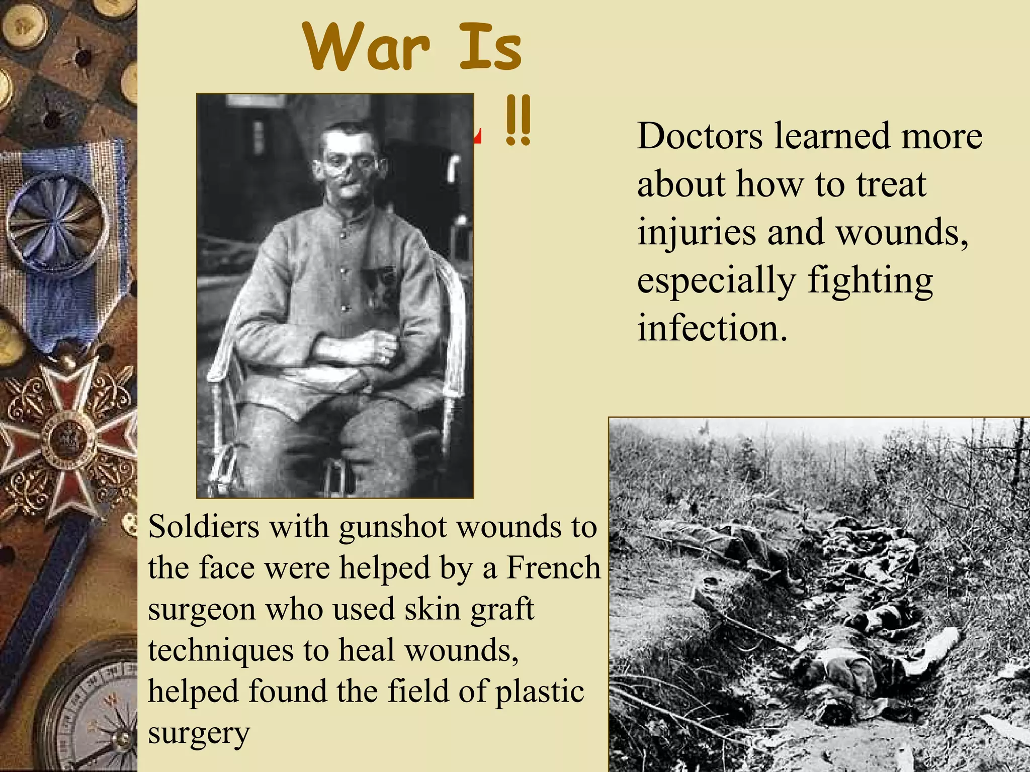 War Is
          HELL !!                   Doctors learned more
                                    about how to treat
                                    injuries and wounds,
                                    especially fighting
                                    infection.



Soldiers with gunshot wounds to
the face were helped by a French
surgeon who used skin graft
techniques to heal wounds,
helped found the field of plastic
surgery
 