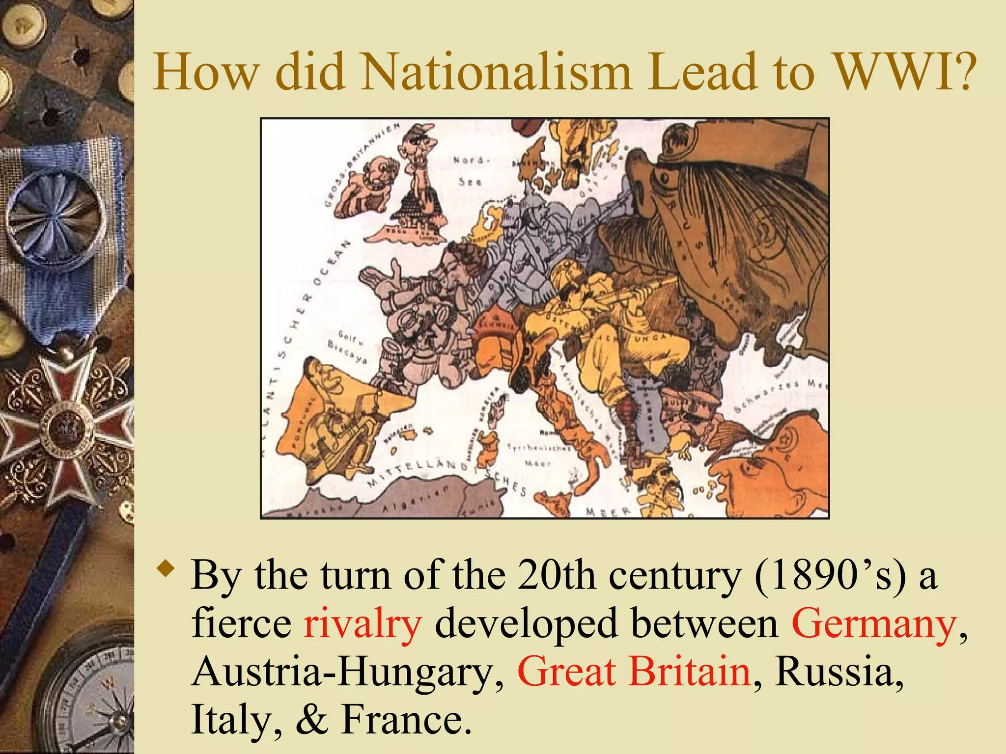 How did Nationalism Lead to WWI?




 By the turn of the 20th century (1890’s) a
  fierce rivalry developed between Germany,
  Austria-Hungary, Great Britain, Russia,
  Italy, & France.
 