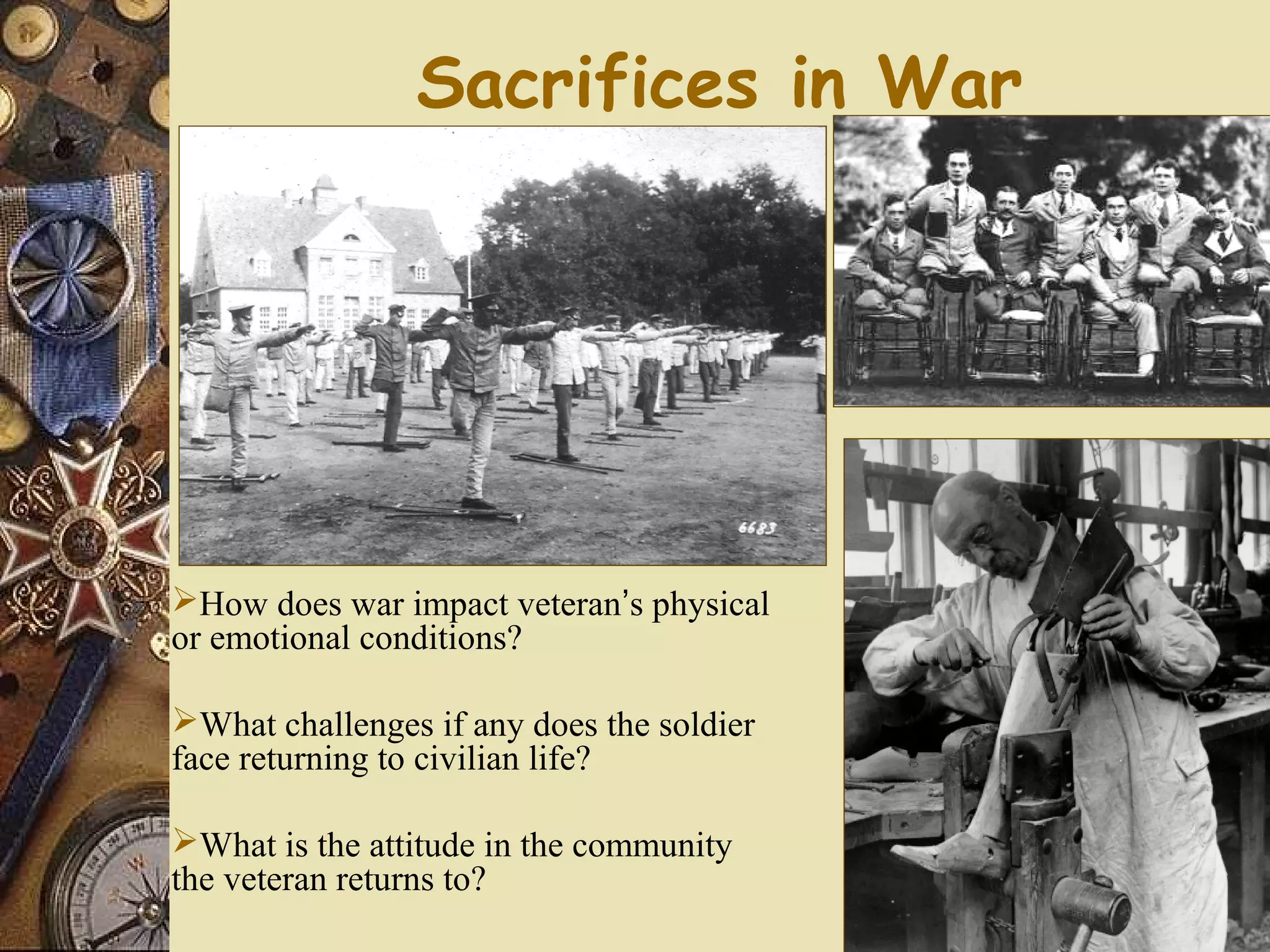 Sacrifices in War




How does war impact veteran’s physical
or emotional conditions?

What challenges if any does the soldier
face returning to civilian life?

What is the attitude in the community
the veteran returns to?
 
