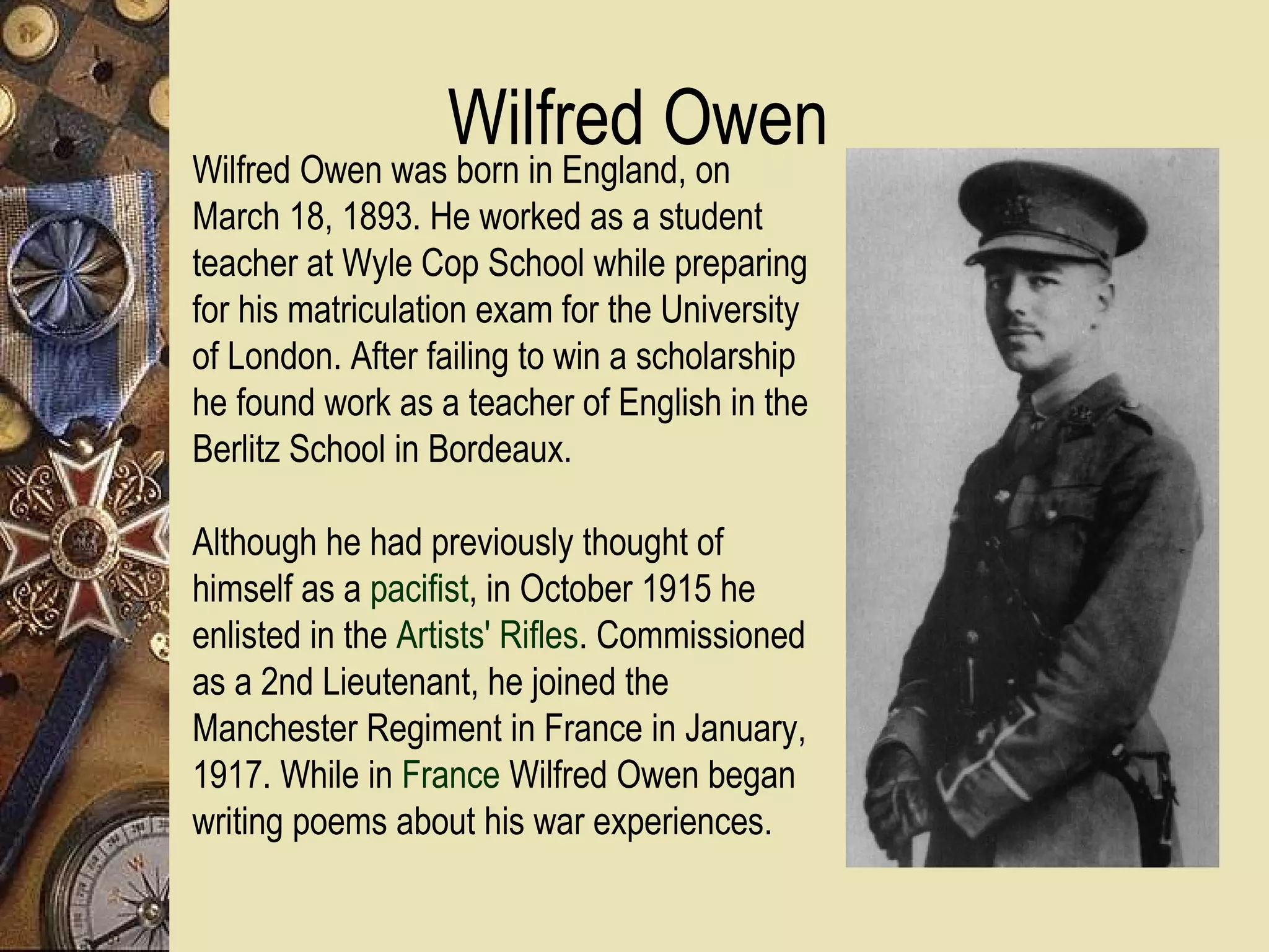 Wilfred Owen
Wilfred Owen was born in England, on
March 18, 1893. He worked as a student
teacher at Wyle Cop School while preparing
for his matriculation exam for the University
of London. After failing to win a scholarship
he found work as a teacher of English in the
Berlitz School in Bordeaux.

Although he had previously thought of
himself as a pacifist, in October 1915 he
enlisted in the Artists' Rifles. Commissioned
as a 2nd Lieutenant, he joined the
Manchester Regiment in France in January,
1917. While in France Wilfred Owen began
writing poems about his war experiences.
 