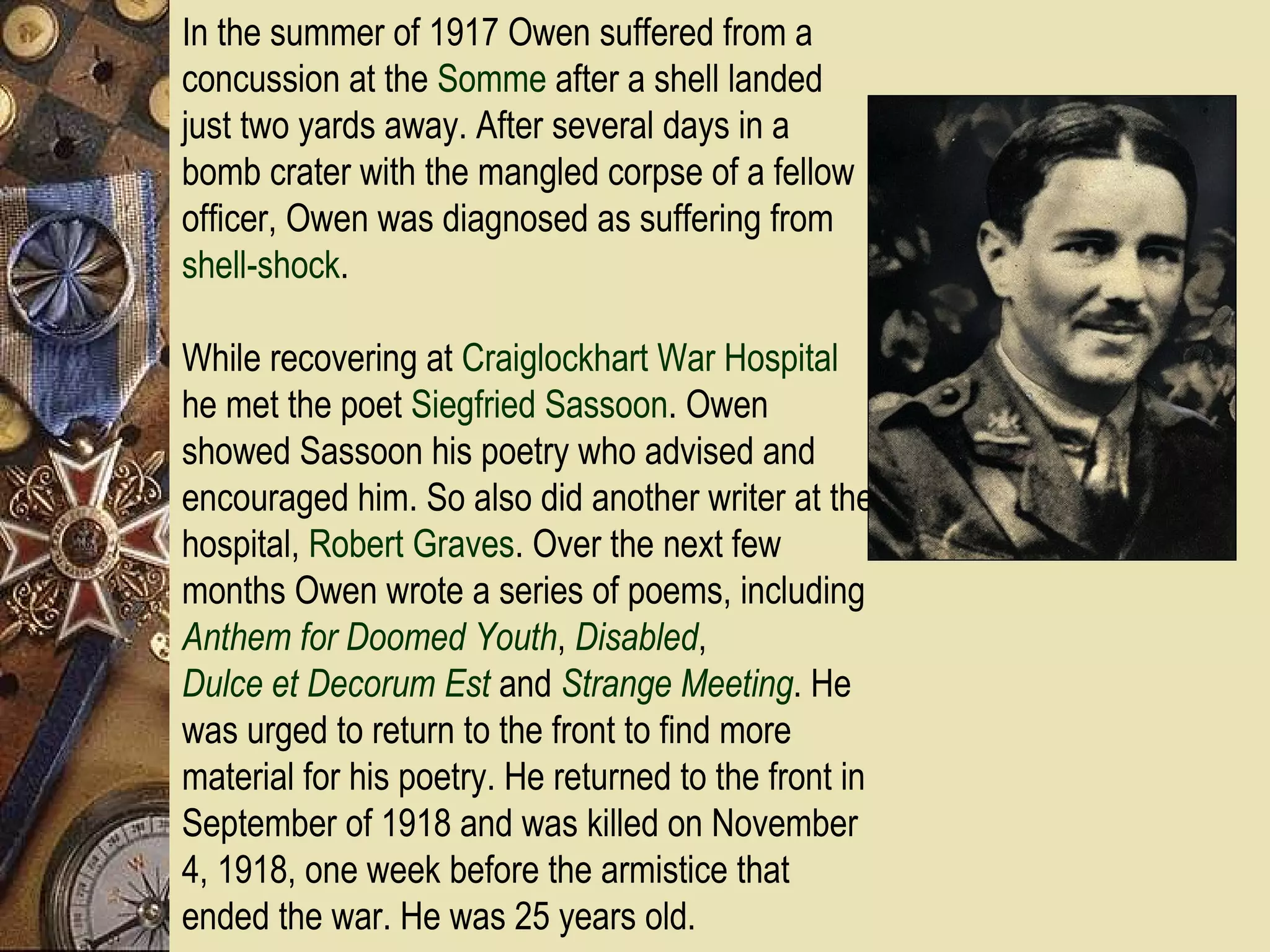 In the summer of 1917 Owen suffered from a
concussion at the Somme after a shell landed
just two yards away. After several days in a
bomb crater with the mangled corpse of a fellow
officer, Owen was diagnosed as suffering from
shell-shock.

While recovering at Craiglockhart War Hospital
he met the poet Siegfried Sassoon. Owen
showed Sassoon his poetry who advised and
encouraged him. So also did another writer at the
hospital, Robert Graves. Over the next few
months Owen wrote a series of poems, including
Anthem for Doomed Youth, Disabled,
Dulce et Decorum Est and Strange Meeting. He
was urged to return to the front to find more
material for his poetry. He returned to the front in
September of 1918 and was killed on November
4, 1918, one week before the armistice that
ended the war. He was 25 years old.
 