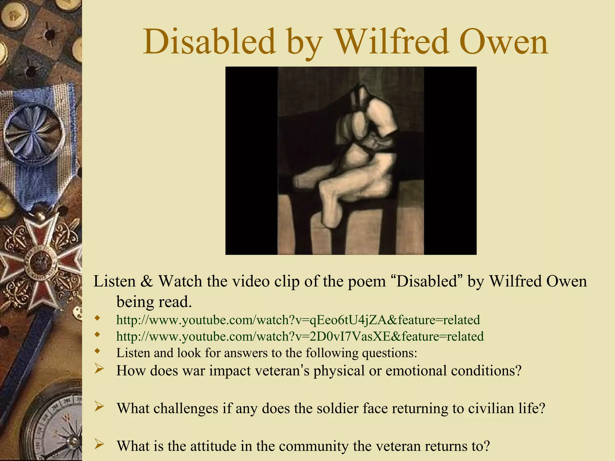 Disabled by Wilfred Owen




Listen & Watch the video clip of the poem “Disabled” by Wilfred Owen
   being read.
   http://www.youtube.com/watch?v=qEeo6tU4jZA&feature=related
   http://www.youtube.com/watch?v=2D0vI7VasXE&feature=related
   Listen and look for answers to the following questions:
 How does war impact veteran’s physical or emotional conditions?

 What challenges if any does the soldier face returning to civilian life?

 What is the attitude in the community the veteran returns to?
 