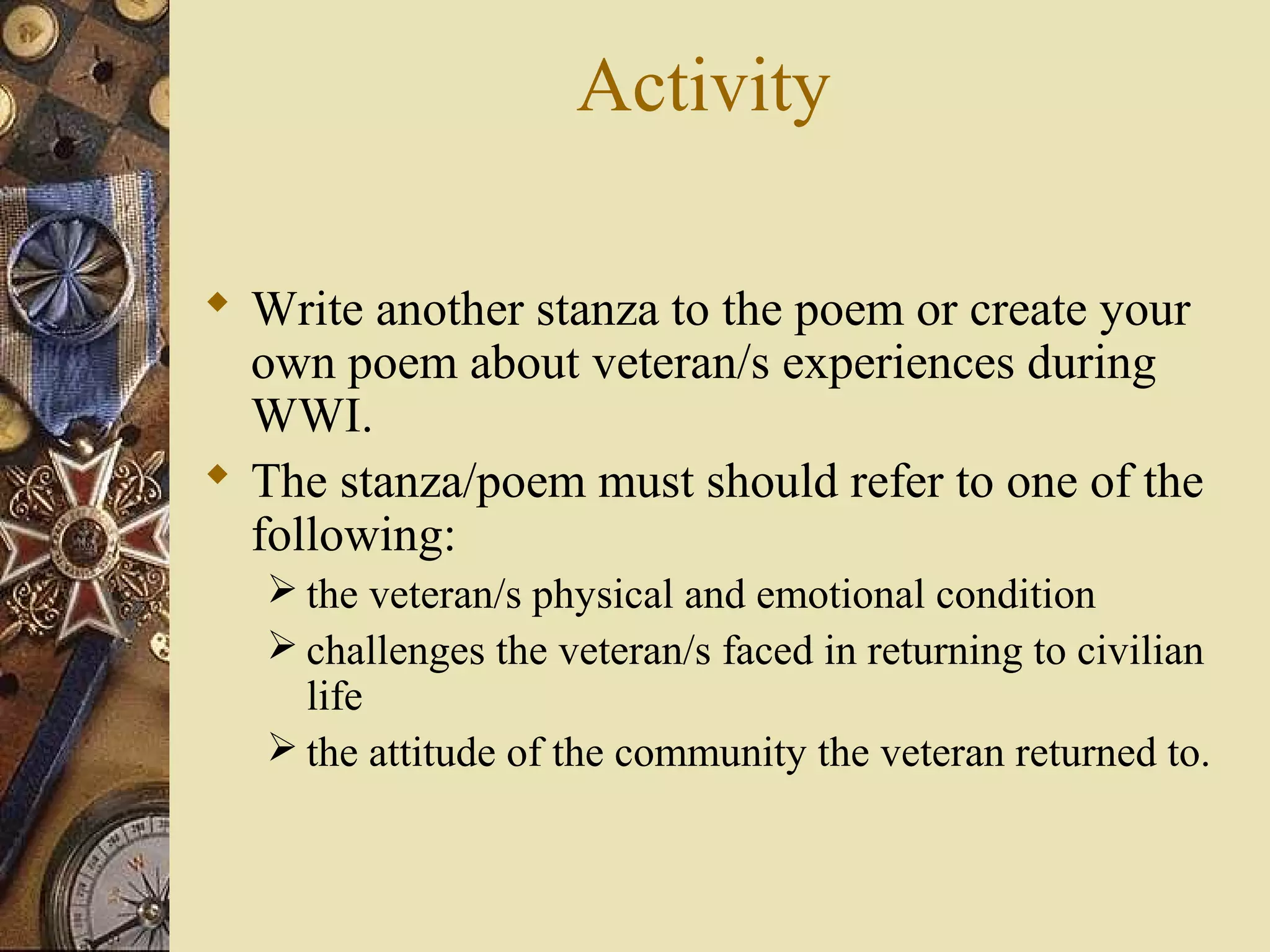 Activity

 Write another stanza to the poem or create your
  own poem about veteran/s experiences during
  WWI.
 The stanza/poem must should refer to one of the
  following:
    the veteran/s physical and emotional condition
    challenges the veteran/s faced in returning to civilian
     life
    the attitude of the community the veteran returned to.
 