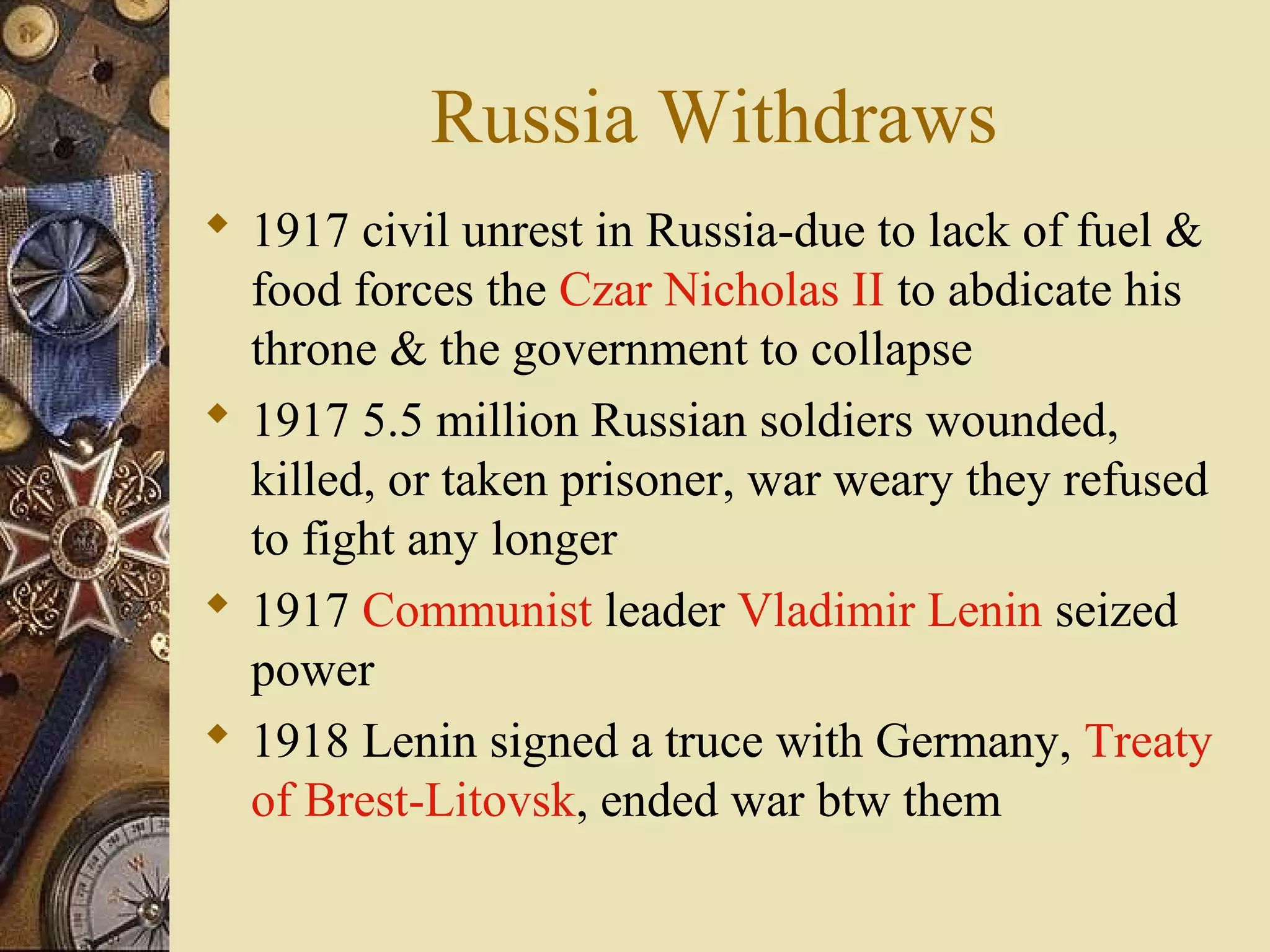 Russia Withdraws
 1917 civil unrest in Russia-due to lack of fuel &
  food forces the Czar Nicholas II to abdicate his
  throne & the government to collapse
 1917 5.5 million Russian soldiers wounded,
  killed, or taken prisoner, war weary they refused
  to fight any longer
 1917 Communist leader Vladimir Lenin seized
  power
 1918 Lenin signed a truce with Germany, Treaty
  of Brest-Litovsk, ended war btw them
 