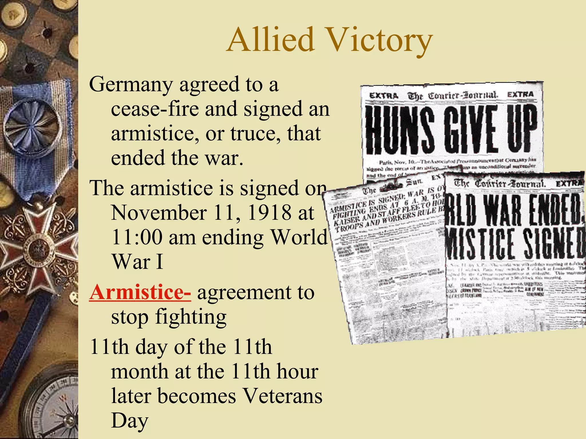 Allied Victory
Germany agreed to a
  cease-fire and signed an
  armistice, or truce, that
  ended the war.
The armistice is signed on
  November 11, 1918 at
  11:00 am ending World
  War I
Armistice- agreement to
  stop fighting
11th day of the 11th
  month at the 11th hour
  later becomes Veterans
  Day
 