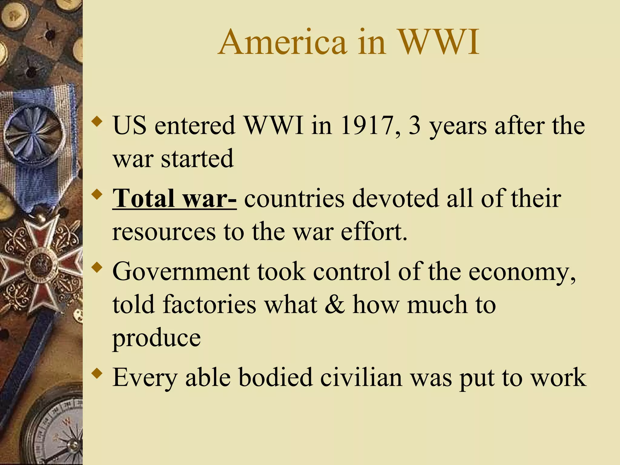 America in WWI

 US entered WWI in 1917, 3 years after the
  war started
 Total war- countries devoted all of their
  resources to the war effort.
 Government took control of the economy,
  told factories what & how much to
  produce
 Every able bodied civilian was put to work
 