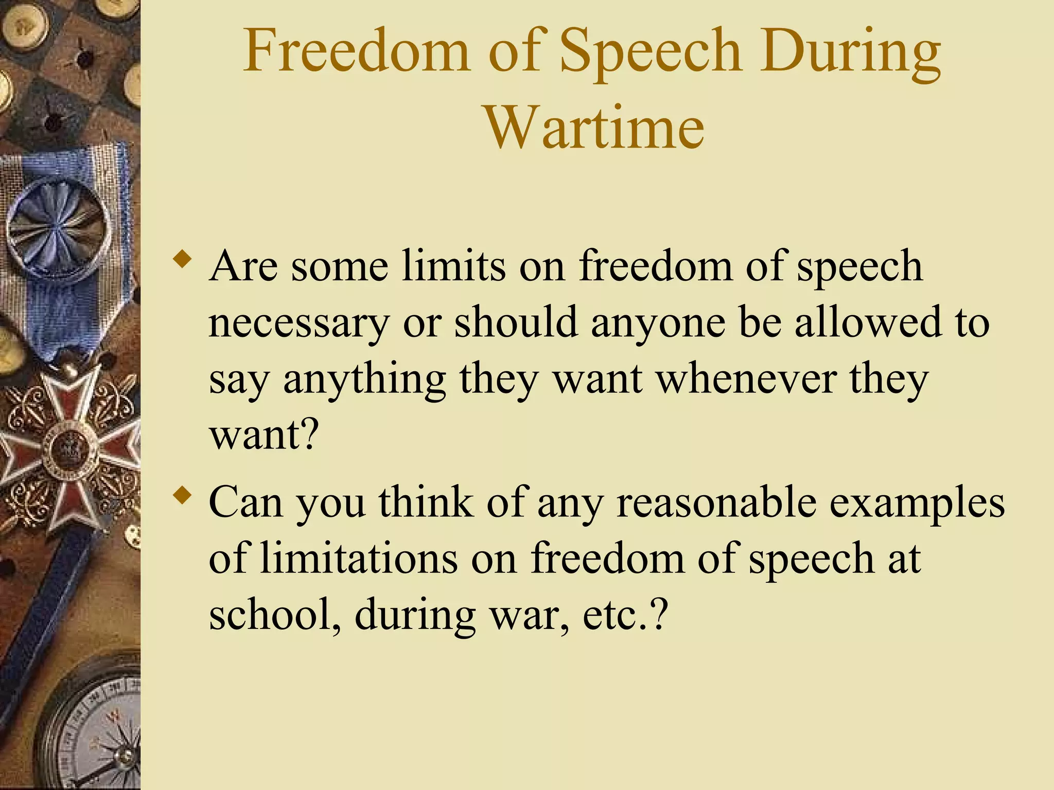 Freedom of Speech During
           Wartime
 Are some limits on freedom of speech
  necessary or should anyone be allowed to
  say anything they want whenever they
  want?
 Can you think of any reasonable examples
  of limitations on freedom of speech at
  school, during war, etc.?
 