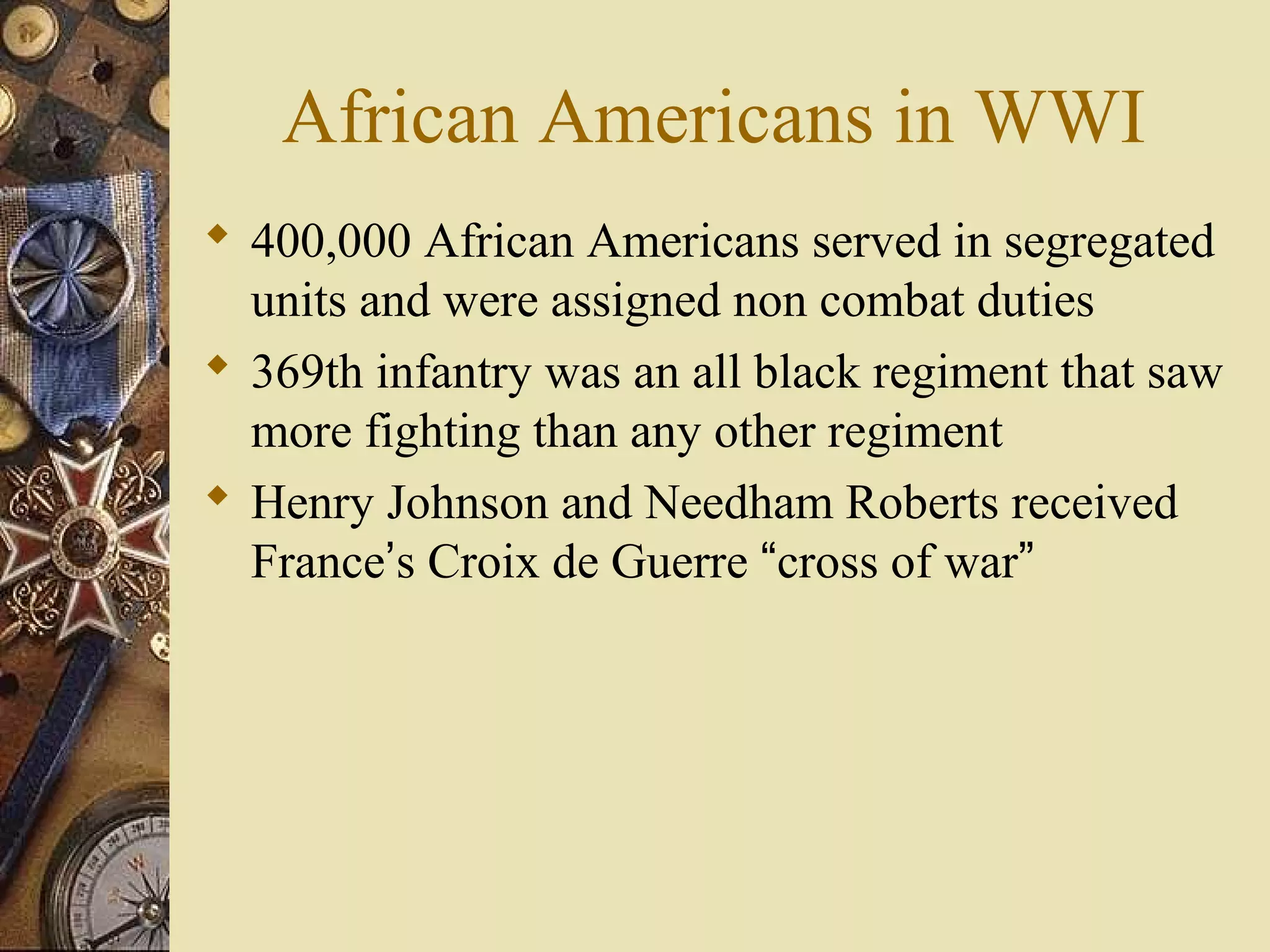 African Americans in WWI
 400,000 African Americans served in segregated
  units and were assigned non combat duties
 369th infantry was an all black regiment that saw
  more fighting than any other regiment
 Henry Johnson and Needham Roberts received
  France’s Croix de Guerre “cross of war”
 