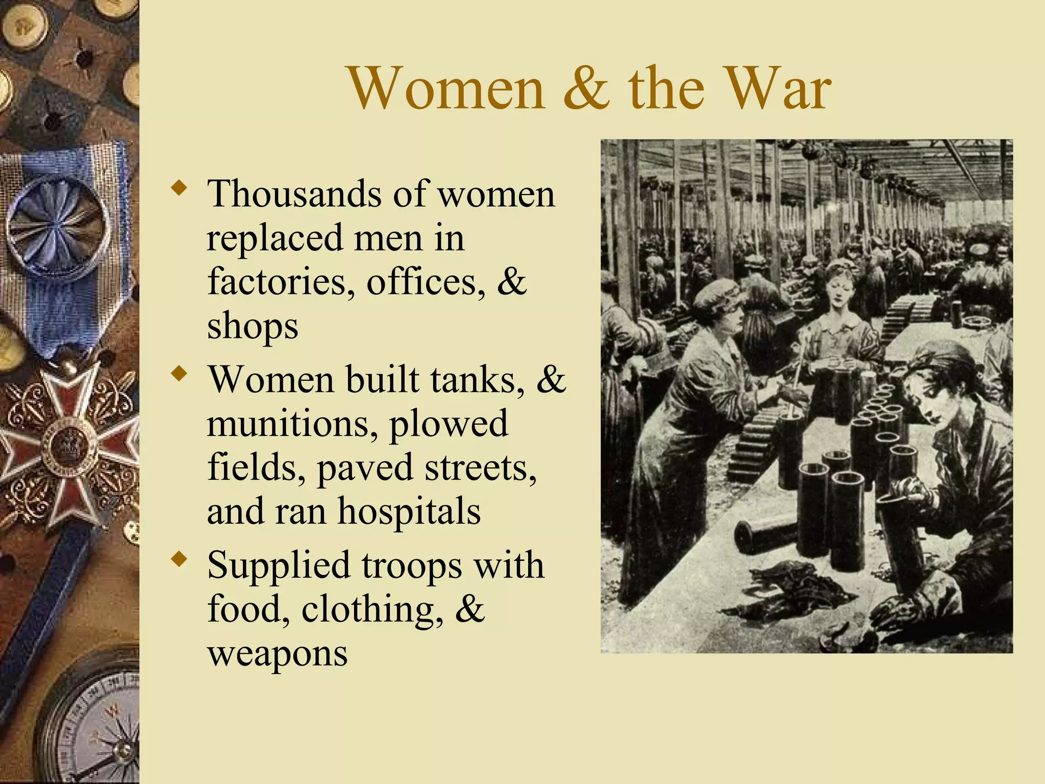 Women & the War
 Thousands of women
  replaced men in
  factories, offices, &
  shops
 Women built tanks, &
  munitions, plowed
  fields, paved streets,
  and ran hospitals
 Supplied troops with
  food, clothing, &
  weapons
 