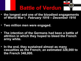 Battle of Verdun
• the longest and one of the bloodiest engagements
  of World War I. February 1916 – December 1916

• Two million men were engaged.

• The intention of the Germans had been a battle of
  attrition in which they hoped to bleed the French
  army white.

• In the end, they sustained almost as many
  casualties as the French; an estimated 328,000 to
  the French 348,000.
 