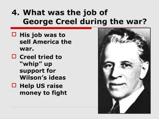 4. What was the job of
   George Creel during the war?
 His job was to
  sell America the
  war.
 Creel tried to
  “whip” up
  support for
  Wilson’s ideas
 Help US raise
  money to fight
 