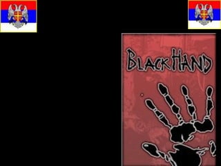 The Black Hand..
• The main objective of
  the Black Hand was the
  creation, by means of
  violence, of a Greater
  Serbia.
• Its stated aim was: "To
  realize the national
  ideal, the unification of
  all Serbs. This
  organization prefers
  terrorist action to
  cultural activities; it will
  therefore remain
  secret."
 