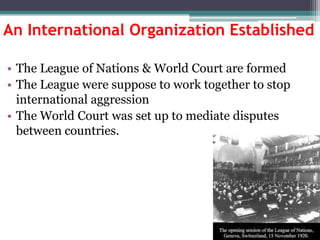 An International Organization Established
• The League of Nations & World Court are formed
• The League were suppose to work together to stop
international aggression
• The World Court was set up to mediate disputes
between countries.

 
