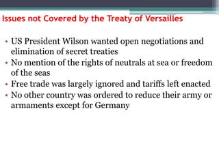 Issues not Covered by the Treaty of Versailles
• US President Wilson wanted open negotiations and
elimination of secret treaties
• No mention of the rights of neutrals at sea or freedom
of the seas
• Free trade was largely ignored and tariffs left enacted
• No other country was ordered to reduce their army or
armaments except for Germany

 