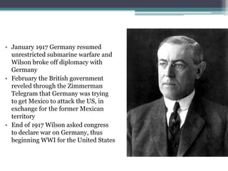 • January 1917 Germany resumed
unrestricted submarine warfare and
Wilson broke off diplomacy with
Germany
• February the British government
reveled through the Zimmerman
Telegram that Germany was trying
to get Mexico to attack the US, in
exchange for the former Mexican
territory
• End of 1917 Wilson asked congress
to declare war on Germany, thus
beginning WWI for the United States

 