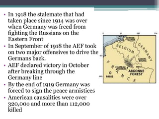 • In 1918 the stalemate that had
taken place since 1914 was over
when Germany was freed from
fighting the Russians on the
Eastern Front
• In September of 1918 the AEF took
on two major offensives to drive the
Germans back.
• AEF declared victory in October
after breaking through the
Germany line
• By the end of 1919 Germany was
forced to sign the peace armistices
• American causalities were over
320,00o and more than 112,000
killed

 