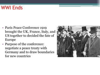 WWI Ends

• Paris Peace Conference 1919
brought the UK, France, Italy, and
US together to decided the fate of
Europe
• Purpose of the conference:
negotiate a peace treaty with
Germany and to draw boundaries
for new countries

 