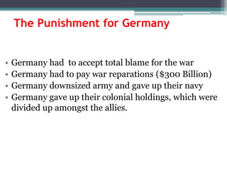 The Punishment for Germany
•
•
•
•

Germany had to accept total blame for the war
Germany had to pay war reparations ($300 Billion)
Germany downsized army and gave up their navy
Germany gave up their colonial holdings, which were
divided up amongst the allies.

 