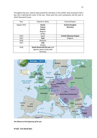 11 
Throughout the war, several states joined the two blocs in the conflict. New accessions had a 
key role in defining the victor of the war. These were the main combatants and the year in 
which they went to war. 
Year Entente or Allies Central Powers 
August 1914 Russia 
4º ESO - First World War 
France 
Britain 
Belgium 
Serbia 
Austria-Hungary 
Germany 
1914 Japan Turkish Ottoman Empire 
1915 Italy Bulgaria 
1916 Romania 
1917 USA 
Greece 
1918 Soviet Russia left the war and 
signed a peace treaty with 
Germany 
The Alliances at the beginning of the war 
 