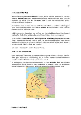 12 
3. Phases of the War 
The conflict developed on several fronts in Europe, Africa, and Asia. The two main scenarios 
were the Western front, where the Germans confronted Britain, France and, after 1917, the 
Americans. The second front was the Eastern front in which the Russians fought against 
Germans and Austro-Hungarians. 
After a brief summer German advance in 1914, the western front was stabilized and a long and 
brutal trench warfare started: it was a war of attrition. Meanwhile on the Eastern Front the 
Germans advanced but not decisively. 
In 1917, two events changed the course of the war: the United States joined the Allies and 
Russia, after the Soviet revolution, abandoned the conflict and sign a separate peace. 
Finally after the German offensive in the spring of 1918, the Allied counterattack managed to 
force a decisive retreat of the German army. The defeat of its Germany’s allies and the 
revolution in Germany that dethroned the Kaiser, brought about the signing of the armistice 
on November 11, 1918. The Great War was over. 
Let’s see in a more detailed way the stages of the war. 
1914: The war of movement 
At the beginning of the conflict, no one expected a war that would stretch for more than four 
years. Naive soldiers even smiled on their way to the front lines and military headquarters 
made plans expecting a quick and easy defeat of the enemy. 
At the beginning, the Germans implemented the so-called Schlieffen Plan: they attacked 
France through neutral Belgium to get a quick defeat of the French army. This would allow 
German troops to turn against Russia before the Tsar could mobilize his massive army. 
4º ESO - First World War 
Schlieffen Plan 1914 
 