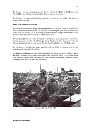 13 
The French, however, managed to stop the German attack in the Battle of the Marne, in the 
fall of 1914, and the Russians also halted the German advance in the east. 
The Western Front was stabilized along thousands of kilometers and soldiers dug trenches 
preparing for a long war. 
1915-1916: The war of attrition 
The confrontation between major industrial powers led to war at a level of violence and 
horror never before contemplated. The invention of new weapons (grenades, flamethrowers, 
tanks, toxic gas) and the use of machine gun led to systematic and great massacres, which, 
however, did not break the tactical tie on the Western Front. 
The war spread to several fronts. The Western Front (France-Germany) and the Eastern Front 
(Russia) accounted for the bulk of the operations. Apart from these two main fronts, the 
fighting took place on other minor fronts: the Alps (Italy), the Balkans and the Middle East. 
On the Western Front Germans fought against French and British in a long series of terrible 
battles that did little to break the front. 
The Battle of Verdun was the biggest example of what the German generals called the war of 
attrition. Throughout 1916, heavy fighting took place around the French city of Verdun. More 
than 700,000 soldiers were killed but the front remained immovable. Something similar 
happened in the battles of Ypres and the Somme… 
4º ESO - First World War 
German soldiers in Verdun 1916 
 