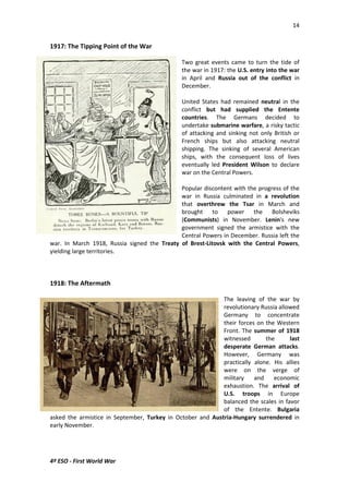14 
1917: The Tipping Point of the War 
4º ESO - First World War 
Two great events came to turn the tide of 
the war in 1917: the U.S. entry into the war 
in April and Russia out of the conflict in 
December. 
United States had remained neutral in the 
conflict but had supplied the Entente 
countries. The Germans decided to 
undertake submarine warfare, a risky tactic 
of attacking and sinking not only British or 
French ships but also attacking neutral 
shipping. The sinking of several American 
ships, with the consequent loss of lives 
eventually led President Wilson to declare 
war on the Central Powers. 
Popular discontent with the progress of the 
war in Russia culminated in a revolution 
that overthrew the Tsar in March and 
brought to power the Bolsheviks 
(Communists) in November. Lenin's new 
government signed the armistice with the 
Central Powers in December. Russia left the 
war. In March 1918, Russia signed the Treaty of Brest-Litovsk with the Central Powers, 
yielding large territories. 
1918: The Aftermath 
The leaving of the war by 
revolutionary Russia allowed 
Germany to concentrate 
their forces on the Western 
Front. The summer of 1918 
witnessed the last 
desperate German attacks. 
However, Germany was 
practically alone. His allies 
were on the verge of 
military and economic 
exhaustion. The arrival of 
U.S. troops in Europe 
balanced the scales in favor 
of the Entente. Bulgaria 
asked the armistice in September, Turkey in October and Austria-Hungary surrendered in 
early November. 
 