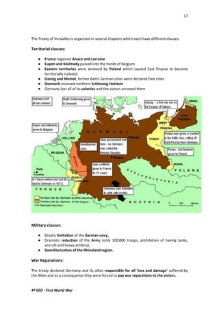 17 
The Treaty of Versailles is organized in several chapters which each have different clauses. 
Territorial clauses: 
 France regained Alsace and Lorraine 
 Eupen and Malmedy passed into the hands of Belgium 
 Eastern territories were annexed by Poland which caused East Prussia to become 
territorially isolated. 
 Danzig and Memel, former Baltic German cities were declared free cities 
 Denmark annexed northern Schleswig-Holstein 
 Germany lost all of its colonies and the victors annexed them 
Military clauses: 
 Drastic limitation of the German navy. 
 Dramatic reduction of the Army (only 100,000 troops, prohibition of having tanks, 
aircraft and heavy artillery). 
 Demilitarization of the Rhineland region. 
War Reparations: 
The treaty declared Germany and its allies responsible for all 'loss and damage' suffered by 
the Allies and as a consequence they were forced to pay war reparations to the victors. 
4º ESO - First World War 
 