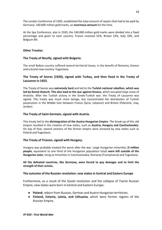 18 
The London Conference of 1920, established the total amount of repairs that had to be paid by 
Germany: 140.000 million gold marks, an enormous amount for the time. 
At the Spa Conference, also in 1920, the 140.000 million gold marks were divided into a fixed 
percentage and given to each country: France received 52%, Britain 22%, Italy 10%, and 
Belgium 8%. 
Other Treaties 
The Treaty of Neuilly, signed with Bulgaria. 
The small Balkan country suffered several territorial losses, in the benefit of Romania, Greece 
and a brand-new country: Yugoslavia. 
The Treaty of Sevres (1920), signed with Turkey, and then fixed in the Treaty of 
Lausanne in 1923. 
The Treaty of Sevres was extremely hard and led to the Turkish national rebellion, which was 
led by Kemal Ataturk. This also lead to the war against Greece, which occupied large areas of 
Anatolia. After the Turkish victory in the Greek-Turkish war, the Treaty of Lausanne was 
signed. This treaty was much more benign, but concentrated the distribution of Turkish 
possessions in the Middle East between France (Syria, Lebanon) and Britain (Palestine, Iraq, 
Jordan). 
The Treaty of Saint Germain, signed with Austria. 
This treaty led to the disintegration of the Austro-Hungarian Empire. The break-up of this old 
empire resulted in the creation of new states, such as Austria, Hungary and Czechoslovakia. 
On top of that, several sections of the former empire were annexed by new states such as 
Poland and Yugoslavia. 
The Treaty of Trianon, signed with Hungary. 
Hungary was probably treated the worst after the war. Large Hungarian minorities (3 million 
people, equivalent to one third of the Hungarian population total) were left outside of the 
Hungarian state, living as minorities in Czechoslovakia, Romania (Transylvania) and Yugoslavia. 
All the defeated countries, like Germany, were forced to pay damages and to limit the 
strength of their armies. 
The outcome of the Russian revolution: new states in Central and Eastern Europe 
Furthermore, as a result of the Soviet revolution and the collapse of Tsarist Russian 
Empire, new states were born in Central and Eastern Europe: 
 Poland, reborn from Russian, German and Austro-Hungarian territories. 
 Finland, Estonia, Latvia, and Lithuania, which were former regions of the 
Russian Empire. 
4º ESO - First World War 
 