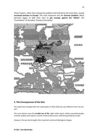 19 
These treaties, rather than solving the problems that had led to the Great War, caused 
increased tensions in Europe. The most important was the German problem. Many 
Germans began to bide their time to get revenge against the “diktat”, the 
“humiliation” of Versailles. (Treaty of Versailles) 
5. The Consequences of the War 
The world that emerged after the catastrophe of 1914-1918 was very different from the pre-war. 
The most obvious were the terrible loss of life: eight million dead, millions wounded people, 
maimed, widows and orphans, and the material destruction suffered especially by Europe. 
However, the war also brought other important social and ideological changes. 
4º ESO - First World War 
 