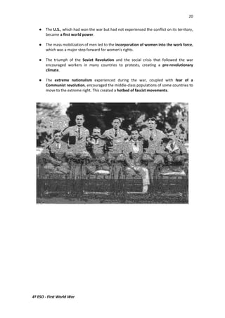 20 
 The U.S., which had won the war but had not experienced the conflict on its territory, 
became a first world power. 
 The mass mobilization of men led to the incorporation of women into the work force, 
which was a major step forward for women's rights. 
 The triumph of the Soviet Revolution and the social crisis that followed the war 
encouraged workers in many countries to protests, creating a pre-revolutionary 
climate. 
 The extreme nationalism experienced during the war, coupled with fear of a 
Communist revolution, encouraged the middle-class populations of some countries to 
move to the extreme right. This created a hotbed of fascist movements. 
4º ESO - First World War 
