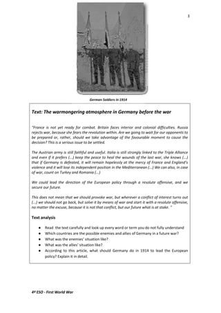 3 
Text: The warmongering atmosphere in Germany before the war 
"France is not yet ready for combat. Britain faces interior and colonial difficulties. Russia 
rejects war, because she fears the revolution within. Are we going to wait for our opponents to 
be prepared or, rather, should we take advantage of the favourable moment to cause the 
decision? This is a serious issue to be settled. 
The Austrian army is still faithful and useful. Italia is still strongly linked to the Triple Alliance 
and even if it prefers (...) keep the peace to heal the wounds of the last war, she knows (...) 
that if Germany is defeated, it will remain hopelessly at the mercy of France and England’s 
violence and it will lose its independent position in the Mediterranean (...) We can also, in case 
of war, count on Turkey and Romania (...) 
We could lead the direction of the European policy through a resolute offensive, and we 
secure our future. 
This does not mean that we should provoke war, but wherever a conflict of interest turns out 
(...) we should not go back, but solve it by means of war and start it with a resolute offensive, 
no matter the excuse, because it is not that conflict, but our future what is at stake. " 
Text analysis 
 Read the text carefully and look up every word or term you do not fully understand 
 Which countries are the possible enemies and allies of Germany in a future war? 
 What was the enemies’ situation like? 
 What was the allies’ situation like? 
 According to this article, what should Germany do in 1914 to lead the European 
policy? Explain it in detail. 
4º ESO - First World War 
 