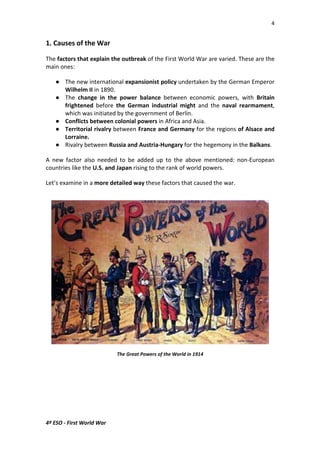 4 
1. Causes of the War 
The factors that explain the outbreak of the First World War are varied. These are the 
main ones: 
 The new international expansionist policy undertaken by the German Emperor 
Wilhelm II in 1890. 
 The change in the power balance between economic powers, with Britain 
frightened before the German industrial might and the naval rearmament, 
which was initiated by the government of Berlin. 
 Conflicts between colonial powers in Africa and Asia. 
 Territorial rivalry between France and Germany for the regions of Alsace and 
Lorraine. 
 Rivalry between Russia and Austria-Hungary for the hegemony in the Balkans. 
A new factor also needed to be added up to the above mentioned: non-European 
countries like the U.S. and Japan rising to the rank of world powers. 
Let’s examine in a more detailed way these factors that caused the war. 
4º ESO - First World War 
The Great Powers of the World in 1914 
 