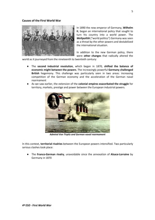 5 
Causes of the First World War 
4º ESO - First World War 
In 1890 the new emperor of Germany, Wilhelm 
II, began an international policy that sought to 
turn his country into a world power. The 
Weltpolitik (world politics) Germany was seen 
as a threat by the other powers and destabilized 
the international situation. 
In addition to the new German policy, there 
were other changes that radically altered the 
world as it journeyed from the nineteenth to twentieth century: 
 The second industrial revolution, which began in 1870, shifted the balance of 
economic might between the powers. The increasingly powerful Germany challenged 
British hegemony. This challenge was particularly seen in two areas: increasing 
competition of the German economy and the acceleration of the German naval 
rearmament 
 As we saw earlier, the extension of the colonial empires exacerbated the struggle for 
territory, markets, prestige and power between the European industrial powers. 
Admiral Von Tirpitz and German naval rearmament 
In this context, territorial rivalries between the European powers intensified. Two particularly 
serious clashes took place: 
 The Franco-German rivalry, unavoidable since the annexation of Alsace-Lorraine by 
Germany in 1870 
 