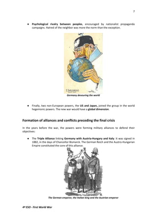 7 
 Psychological rivalry between peoples, encouraged by nationalist propaganda 
campaigns. Hatred of the neighbor was more the norm than the exception. 
4º ESO - First World War 
Germany devouring the world 
 Finally, two non-European powers, the US and Japan, joined the group in the world 
hegemonic powers. The new war would have a global dimension. 
Formation of alliances and conflicts preceding the final crisis 
In the years before the war, the powers were forming military alliances to defend their 
objectives: 
 The Triple Alliance linking Germany with Austria-Hungary and Italy. It was signed in 
1882, in the days of Chancellor Bismarck. The German Reich and the Austro-Hungarian 
Empire constituted the core of this alliance. 
The German emperor, the Italian king and the Austrian emperor 
 