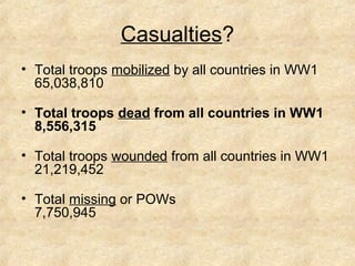 Casualties? 
• Total troops mobilized by all countries in WW1 
65,038,810 
• Total troops dead from all countries in WW1 
8,556,315 
• Total troops wounded from all countries in WW1 
21,219,452 
• Total missing or POWs 
7,750,945 
 