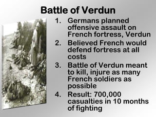 Battle of Verdun
   1. Germans planned
      offensive assault on
      French fortress, Verdun
   2. Believed French would
      defend fortress at all
      costs
   3. Battle of Verdun meant
      to kill, injure as many
      French soldiers as
      possible
   4. Result: 700,000
      casualties in 10 months
      of fighting
 